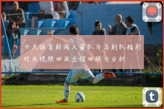 今天体育新闻火箭队与马刺队精彩对决视频回放全程回顾与分析