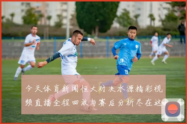 今天体育新闻恒大对决水源精彩视频直播全程回放与赛后分析尽在这里