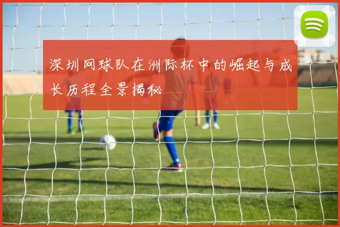 深圳网球队在洲际杯中的崛起与成长历程全景揭秘