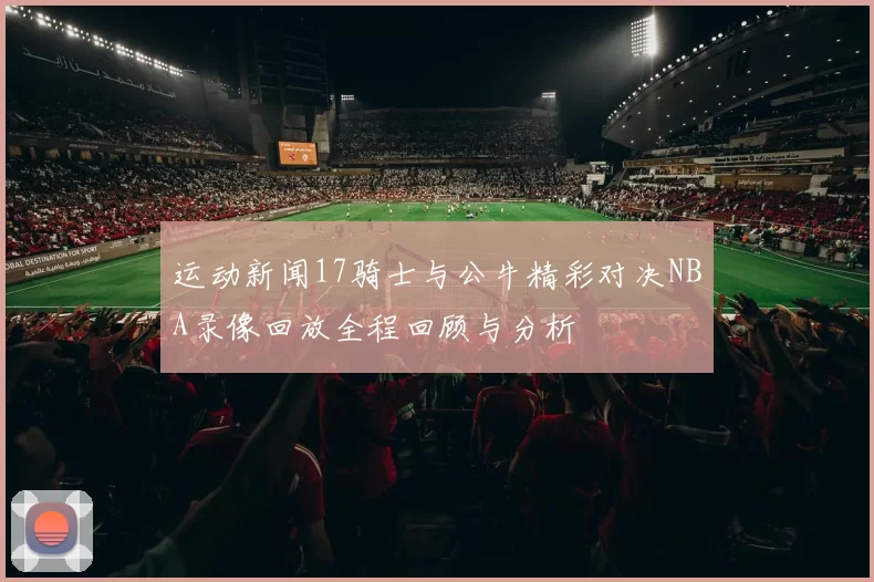 运动新闻17骑士与公牛精彩对决NBA录像回放全程回顾与分析