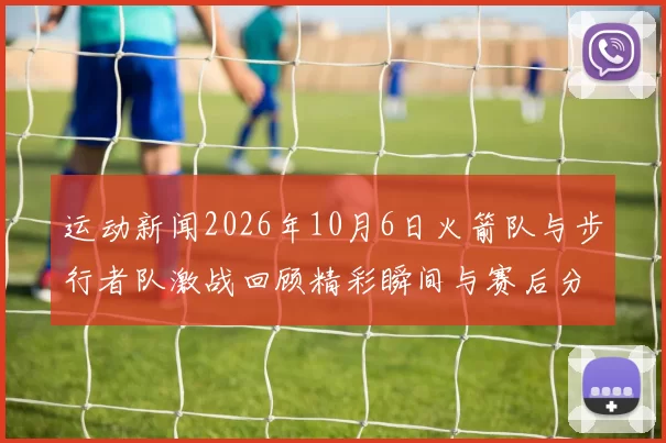运动新闻2026年10月6日火箭队与步行者队激战回顾精彩瞬间与赛后分析