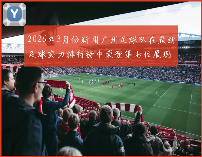2026年3月份新闻广州足球队在最新足球实力排行榜中荣登第七位展现出强劲竞争力与潜力