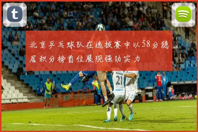 北京乒乓球队在选拔赛中以58分稳居积分榜首位展现强劲实力