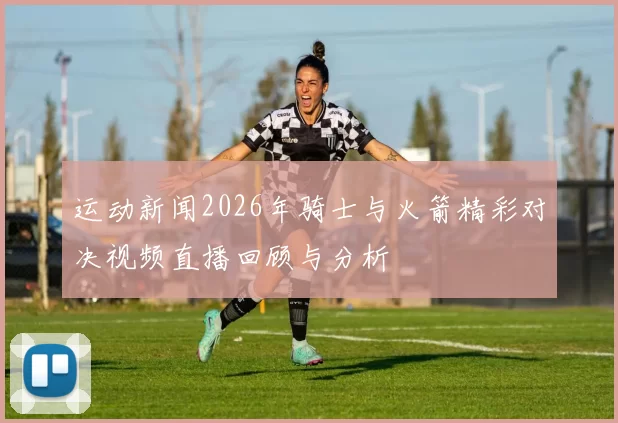 运动新闻2026年骑士与火箭精彩对决视频直播回顾与分析