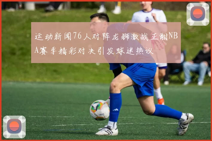 运动新闻76人对阵龙狮激战正酣NBA赛季精彩对决引发球迷热议