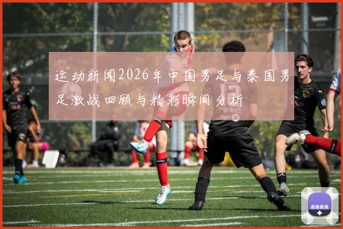 运动新闻2026年中国男足与泰国男足激战回顾与精彩瞬间分析